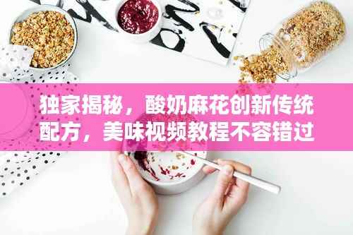 独家揭秘,酸奶麻花创新传统配方,美味视频教程不容错过!