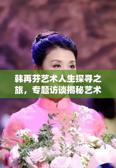 韩再芬艺术人生探寻之旅,专题访谈揭秘艺术之路,感悟人生点滴