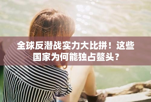 全球反潜战实力大比拼!这些国家为何能独占鳌头?